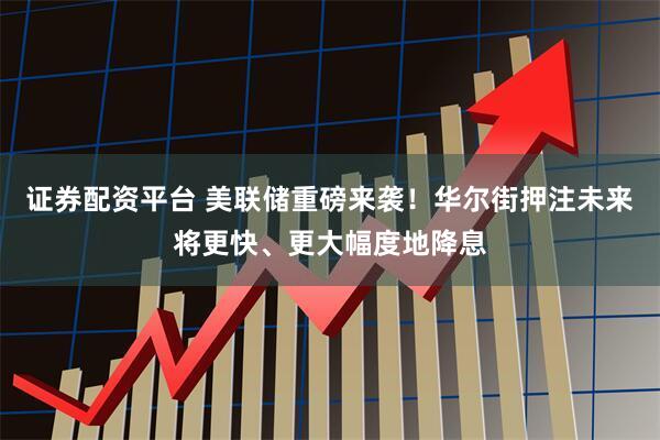 证券配资平台 美联储重磅来袭！华尔街押注未来将更快、更大幅度地降息