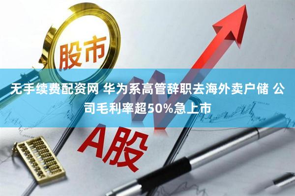 无手续费配资网 华为系高管辞职去海外卖户储 公司毛利率超50%急上市