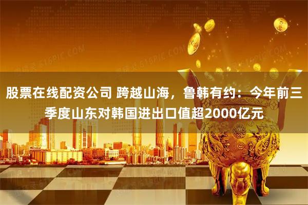 股票在线配资公司 跨越山海，鲁韩有约：今年前三季度山东对韩国进出口值超2000亿元