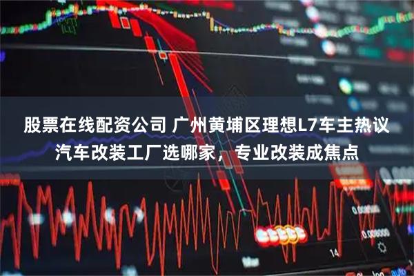 股票在线配资公司 广州黄埔区理想L7车主热议汽车改装工厂选哪家，专业改装成焦点